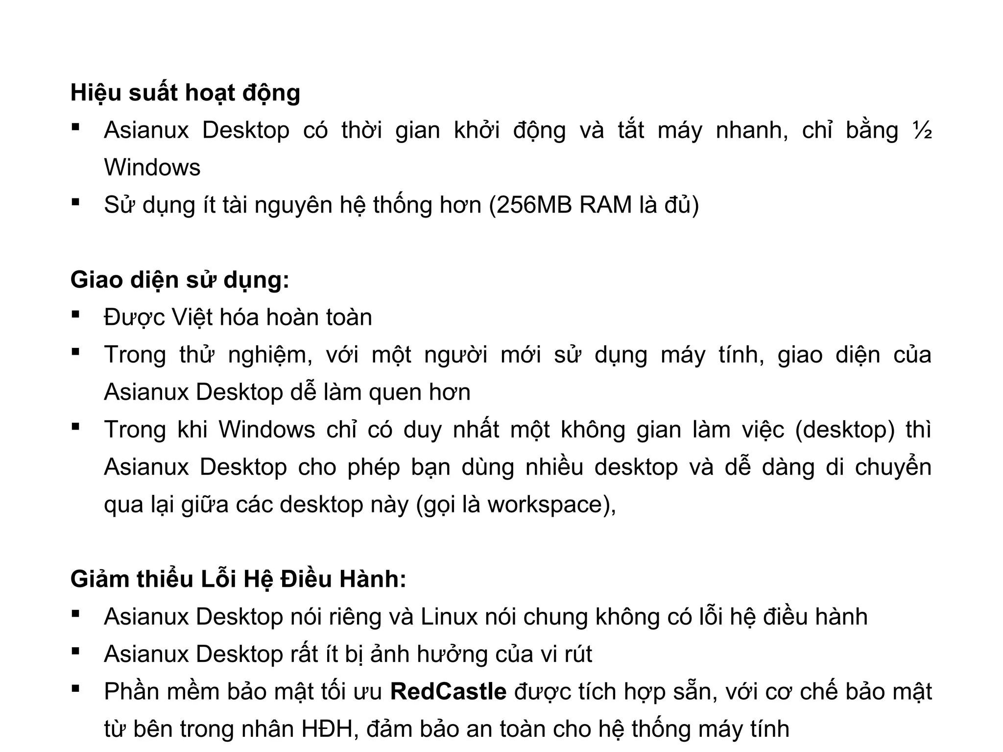 Hiệu suất hoạt động
 Asianux Desktop có thời gian khởi động và tắt máy nhanh, chỉ bằng ½
Windows
 Sử dụng ít tài nguyên hệ thống hơn (256MB RAM là đủ)
Giao diện sử dụng:
 Được Việt hóa hoàn toàn
 Trong thử nghiệm, với một người mới sử dụng máy tính, giao diện của
Asianux Desktop dễ làm quen hơn
 Trong khi Windows chỉ có duy nhất một không gian làm việc (desktop) thì
Asianux Desktop cho phép bạn dùng nhiều desktop và dễ dàng di chuyển
qua lại giữa các desktop này (gọi là workspace),
Giảm thiểu Lỗi Hệ Điều Hành:
 Asianux Desktop nói riêng và Linux nói chung không có lỗi hệ điều hành
 Asianux Desktop rất ít bị ảnh hưởng của vi rút
 Phần mềm bảo mật tối ưu RedCastle được tích hợp sẵn, với cơ chế bảo mật
từ bên trong nhân HĐH, đảm bảo an toàn cho hệ thống máy tính
 