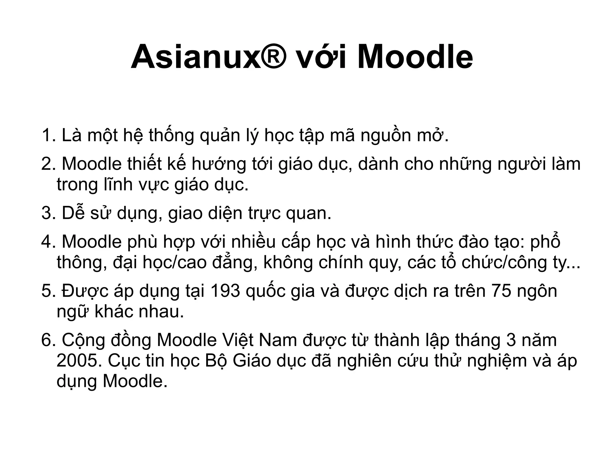 Asianux® với Moodle
1. Là một hệ thống quản lý học tập mã nguồn mở.
2. Moodle thiết kế hướng tới giáo dục, dành cho những người làm
trong lĩnh vực giáo dục.
3. Dễ sử dụng, giao diện trực quan.
4. Moodle phù hợp với nhiều cấp học và hình thức đào tạo: phổ
thông, đại học/cao đẳng, không chính quy, các tổ chức/công ty...
5. Được áp dụng tại 193 quốc gia và được dịch ra trên 75 ngôn
ngữ khác nhau.
6. Cộng đồng Moodle Việt Nam được từ thành lập tháng 3 năm
2005. Cục tin học Bộ Giáo dục đã nghiên cứu thử nghiệm và áp
dụng Moodle.
 