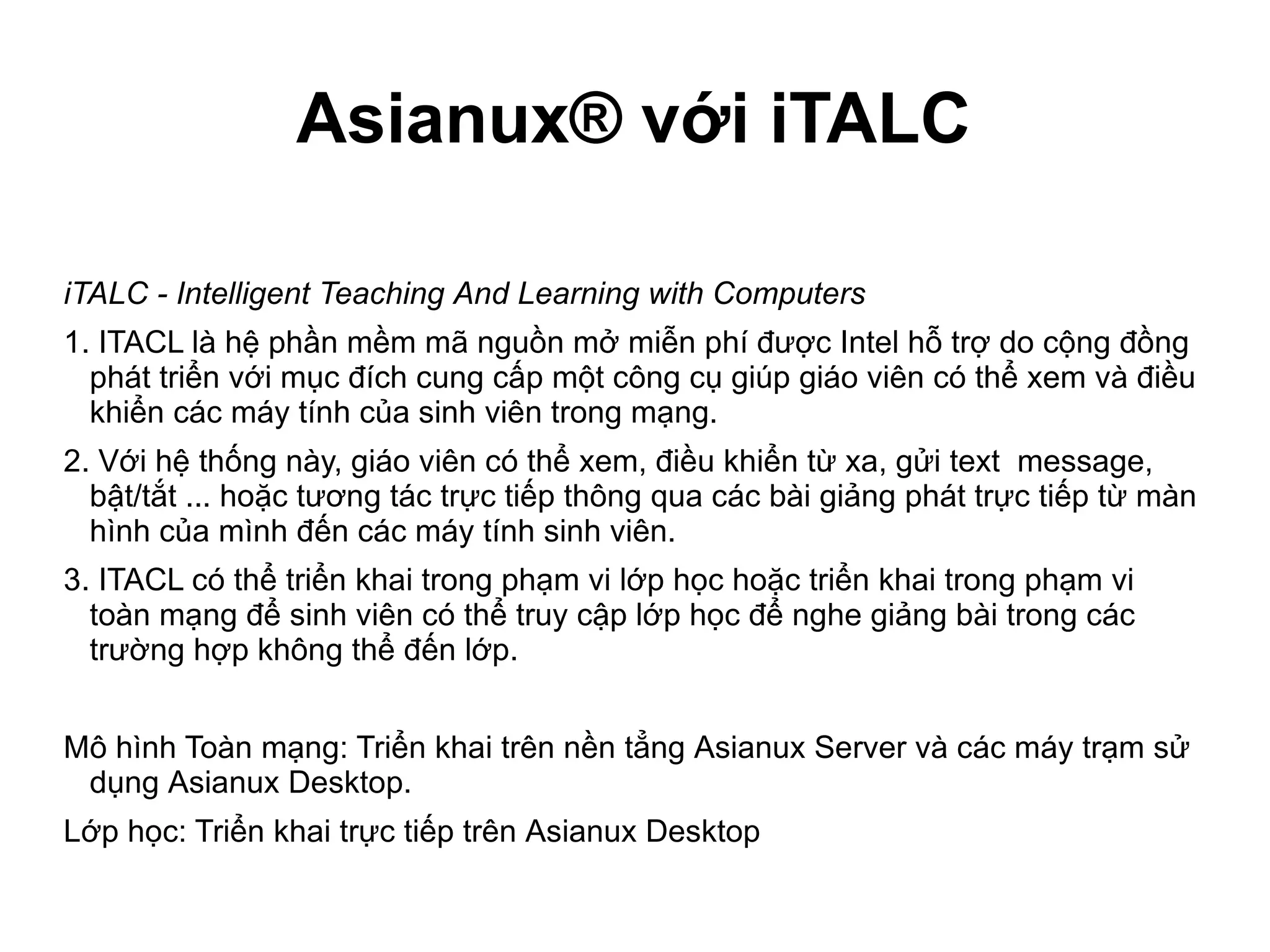 Asianux® với iTALC
iTALC - Intelligent Teaching And Learning with Computers
1. ITACL là hệ phần mềm mã nguồn mở miễn phí được Intel hỗ trợ do cộng đồng
phát triển với mục đích cung cấp một công cụ giúp giáo viên có thể xem và điều
khiển các máy tính của sinh viên trong mạng.
2. Với hệ thống này, giáo viên có thể xem, điều khiển từ xa, gửi text message,
bật/tắt ... hoặc tương tác trực tiếp thông qua các bài giảng phát trực tiếp từ màn
hình của mình đến các máy tính sinh viên.
3. ITACL có thể triển khai trong phạm vi lớp học hoặc triển khai trong phạm vi
toàn mạng để sinh viên có thể truy cập lớp học để nghe giảng bài trong các
trường hợp không thể đến lớp.
Mô hình Toàn mạng: Triển khai trên nền tẳng Asianux Server và các máy trạm sử
dụng Asianux Desktop.
Lớp học: Triển khai trực tiếp trên Asianux Desktop
 