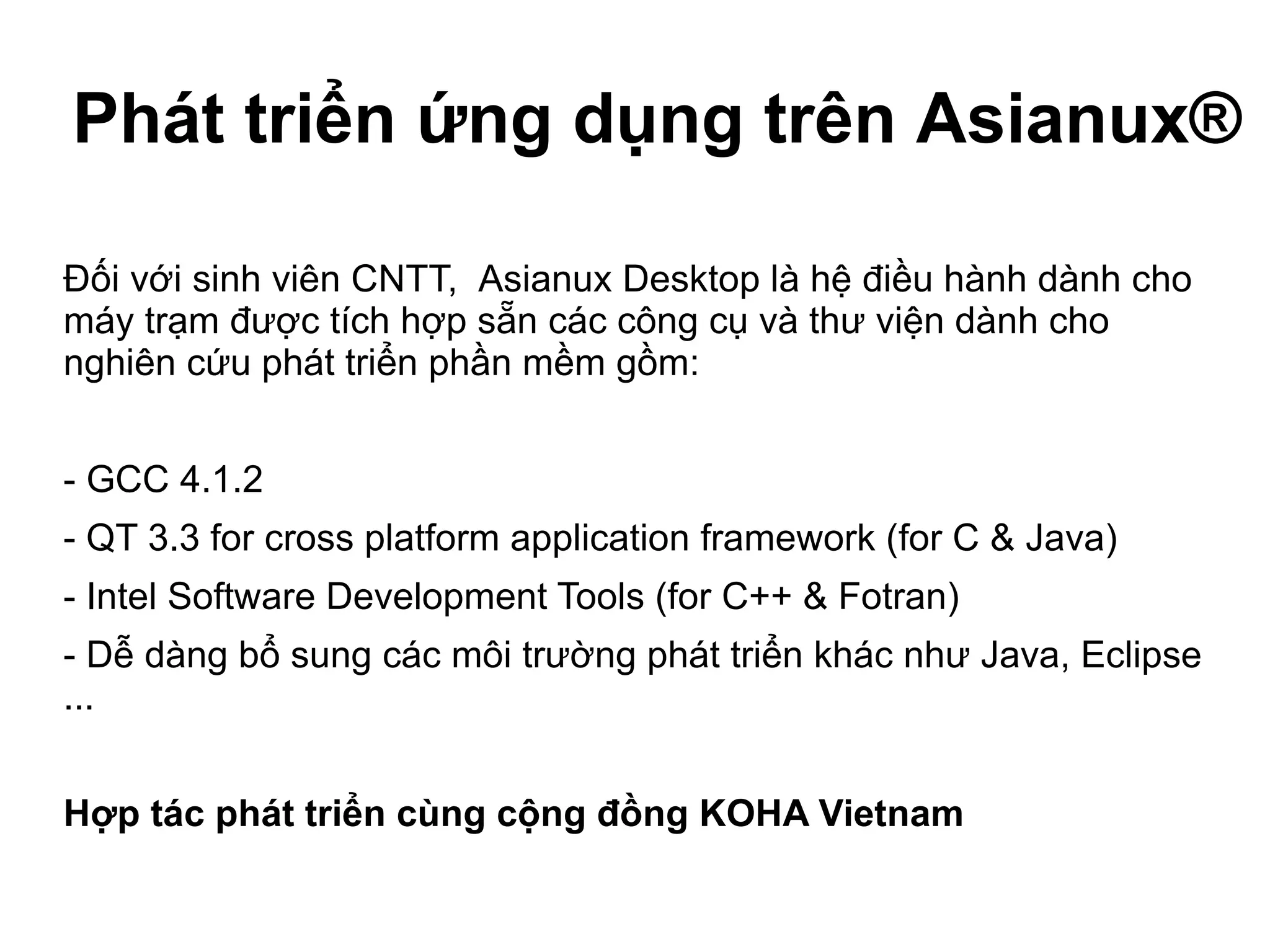 Phát triển ứng dụng trên Asianux®
Đối với sinh viên CNTT, Asianux Desktop là hệ điều hành dành cho
máy trạm được tích hợp sẵn các công cụ và thư viện dành cho
nghiên cứu phát triển phần mềm gồm:
- GCC 4.1.2
- QT 3.3 for cross platform application framework (for C & Java)
- Intel Software Development Tools (for C++ & Fotran)
- Dễ dàng bổ sung các môi trường phát triển khác như Java, Eclipse
...
Hợp tác phát triển cùng cộng đồng KOHA Vietnam
 