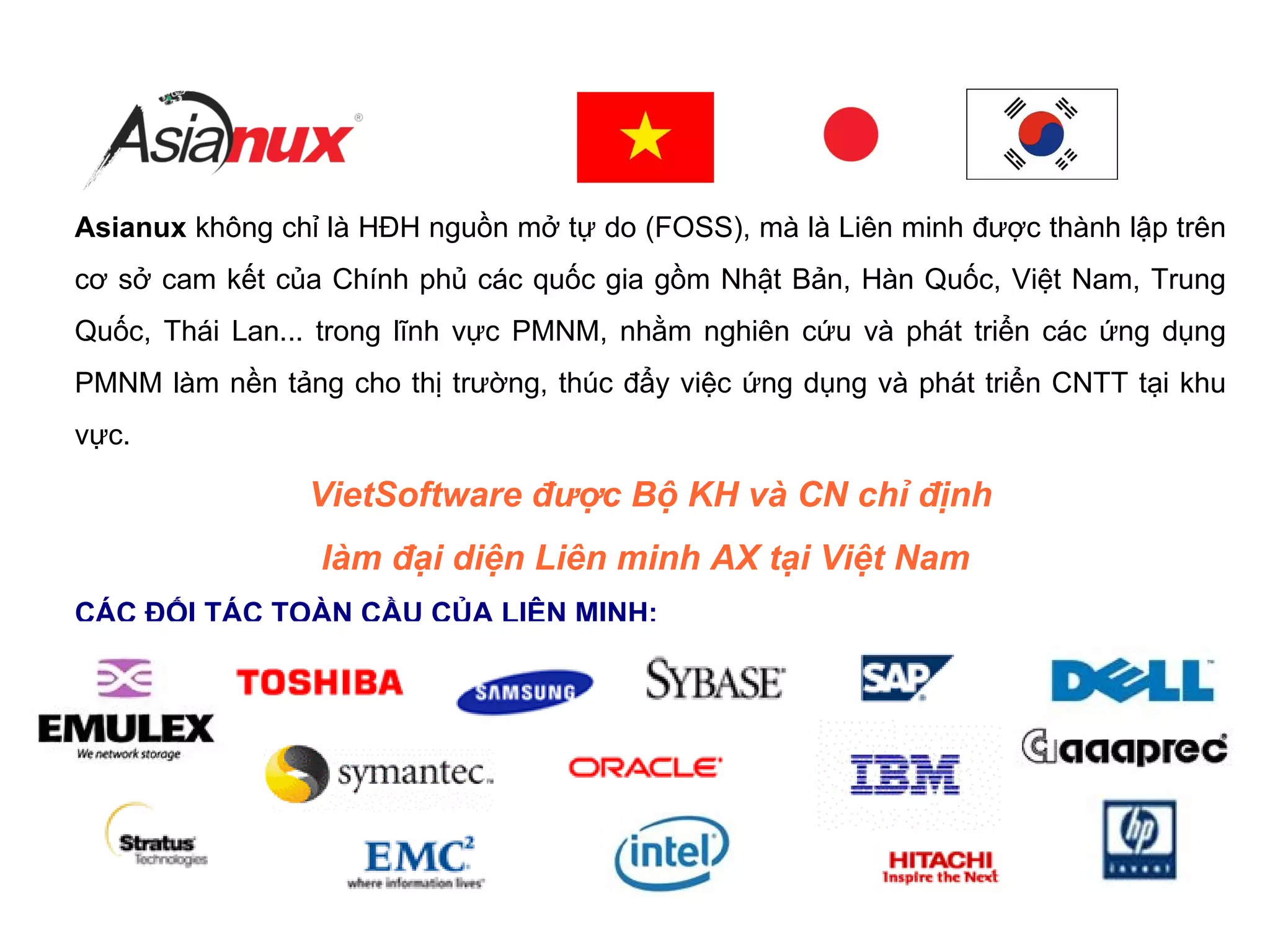 Asianux không chỉ là HĐH nguồn mở tự do (FOSS), mà là Liên minh được thành lập trên
cơ sở cam kết của Chính phủ các quốc gia gồm Nhật Bản, Hàn Quốc, Việt Nam, Trung
Quốc, Thái Lan... trong lĩnh vực PMNM, nhằm nghiên cứu và phát triển các ứng dụng
PMNM làm nền tảng cho thị trường, thúc đẩy việc ứng dụng và phát triển CNTT tại khu
vực.
VietSoftware được Bộ KH và CN chỉ định
làm đại diện Liên minh AX tại Việt Nam
CÁC ĐỐI TÁC TOÀN CẦU CỦA LIÊN MINH:
 