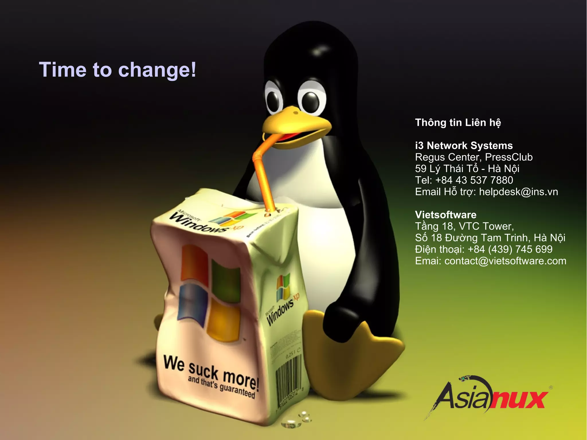 Time to change!
Thông tin Liên hệ
i3 Network Systems
Regus Center, PressClub
59 Lý Thái Tổ - Hà Nội
Tel: +84 43 537 7880
Email Hỗ trợ: helpdesk@ins.vn
Vietsoftware
Tầng 18, VTC Tower,
Số 18 Đường Tam Trinh, Hà Nội
Điện thoại: +84 (439) 745 699
Emai: contact@vietsoftware.com
 