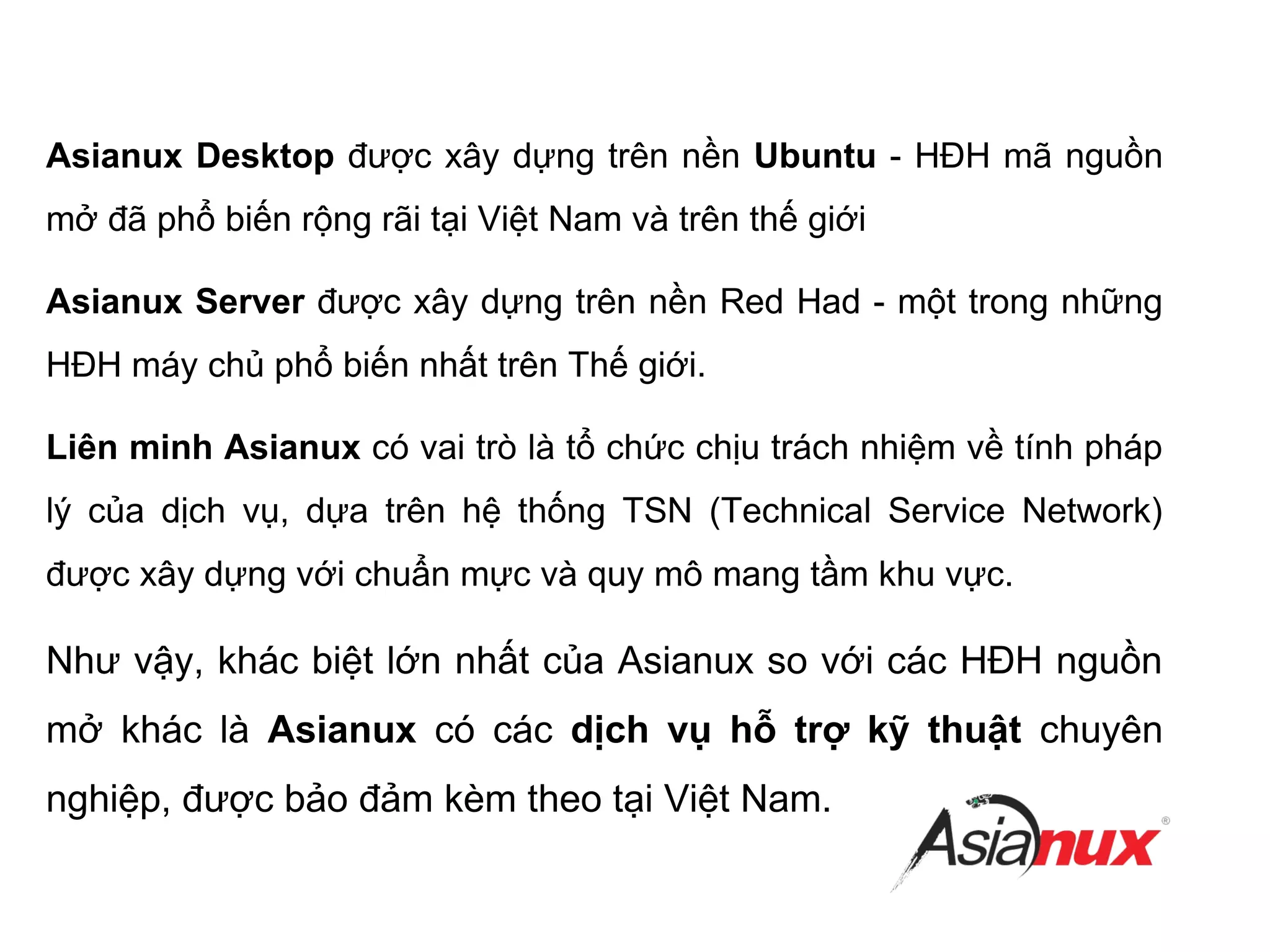 Asianux Desktop được xây dựng trên nền Ubuntu - HĐH mã nguồn
mở đã phổ biến rộng rãi tại Việt Nam và trên thế giới
Asianux Server được xây dựng trên nền Red Had - một trong những
HĐH máy chủ phổ biến nhất trên Thế giới.
Liên minh Asianux có vai trò là tổ chức chịu trách nhiệm về tính pháp
lý của dịch vụ, dựa trên hệ thống TSN (Technical Service Network)
được xây dựng với chuẩn mực và quy mô mang tầm khu vực.
Như vậy, khác biệt lớn nhất của Asianux so với các HĐH nguồn
mở khác là Asianux có các dịch vụ hỗ trợ kỹ thuật chuyên
nghiệp, được bảo đảm kèm theo tại Việt Nam.
 