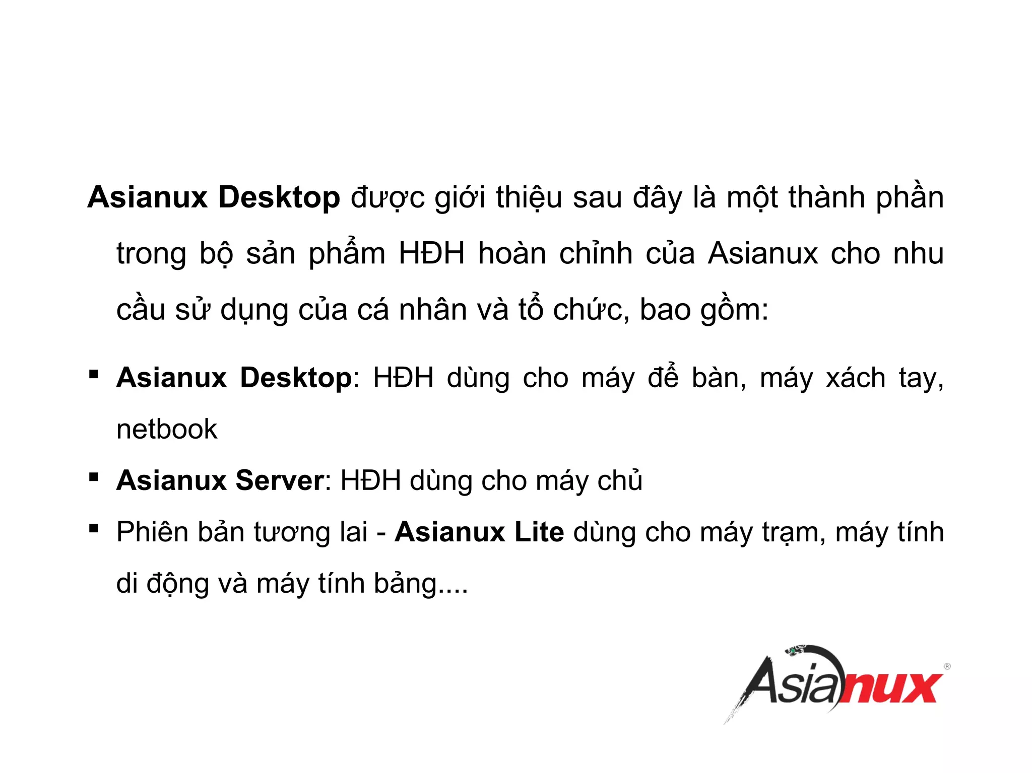 Asianux Desktop được giới thiệu sau đây là một thành phần
trong bộ sản phẩm HĐH hoàn chỉnh của Asianux cho nhu
cầu sử dụng của cá nhân và tổ chức, bao gồm:
 Asianux Desktop: HĐH dùng cho máy để bàn, máy xách tay,
netbook
 Asianux Server: HĐH dùng cho máy chủ
 Phiên bản tương lai - Asianux Lite dùng cho máy trạm, máy tính
di động và máy tính bảng....
 