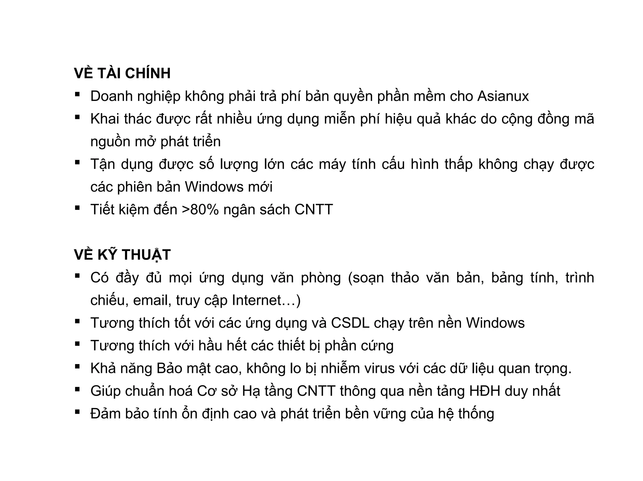 VỀ TÀI CHÍNH
 Doanh nghiệp không phải trả phí bản quyền phần mềm cho Asianux
 Khai thác được rất nhiều ứng dụng miễn phí hiệu quả khác do cộng đồng mã
nguồn mở phát triển
 Tận dụng được số lượng lớn các máy tính cấu hình thấp không chạy được
các phiên bản Windows mới
 Tiết kiệm đến >80% ngân sách CNTT
VỀ KỸ THUẬT
 Có đầy đủ mọi ứng dụng văn phòng (soạn thảo văn bản, bảng tính, trình
chiếu, email, truy cập Internet…)
 Tương thích tốt với các ứng dụng và CSDL chạy trên nền Windows
 Tương thích với hầu hết các thiết bị phần cứng
 Khả năng Bảo mật cao, không lo bị nhiễm virus với các dữ liệu quan trọng.
 Giúp chuẩn hoá Cơ sở Hạ tầng CNTT thông qua nền tảng HĐH duy nhất
 Đảm bảo tính ổn định cao và phát triển bền vững của hệ thống
 