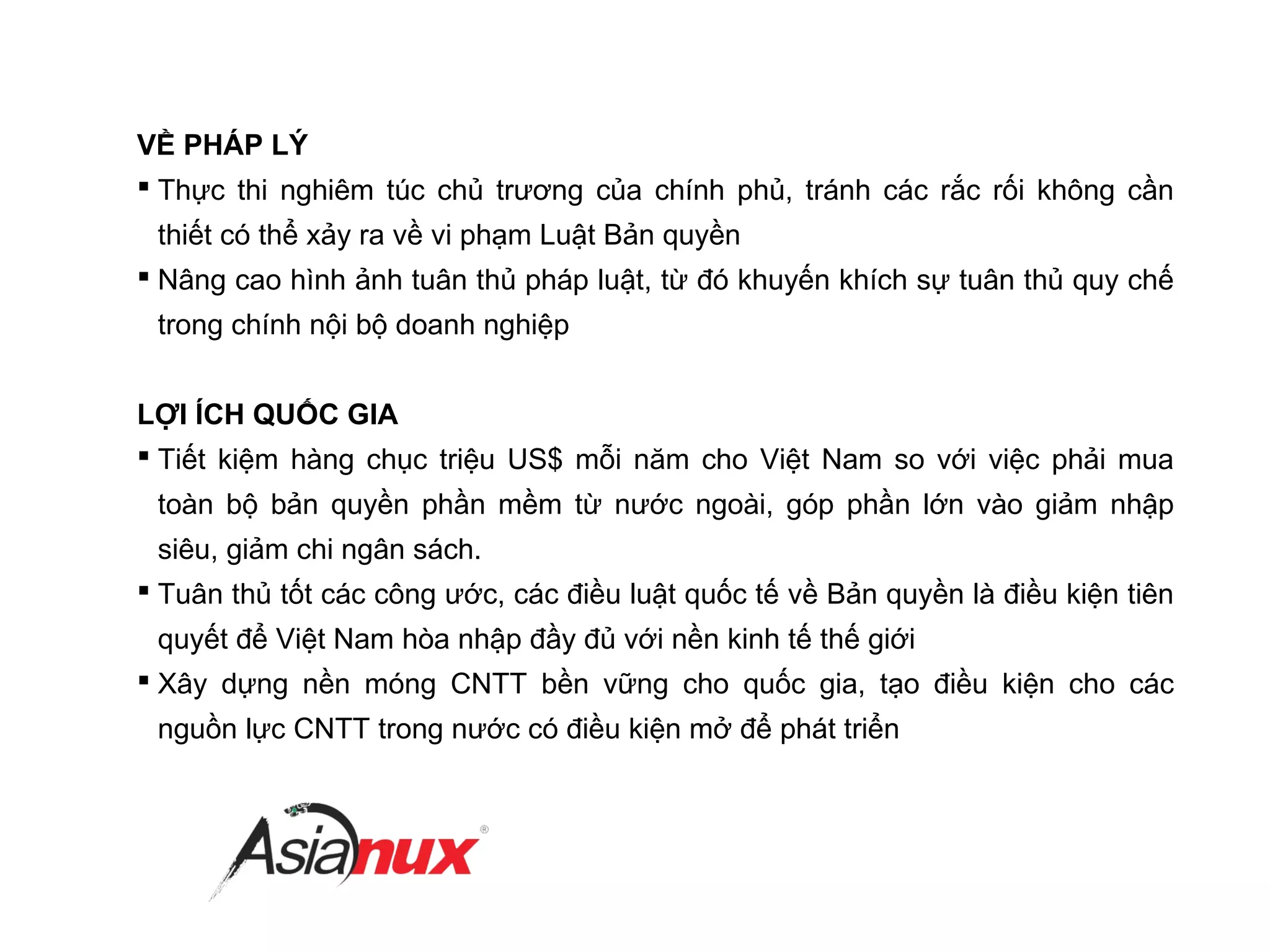 VỀ PHÁP LÝ
 Thực thi nghiêm túc chủ trương của chính phủ, tránh các rắc rối không cần
thiết có thể xảy ra về vi phạm Luật Bản quyền
 Nâng cao hình ảnh tuân thủ pháp luật, từ đó khuyến khích sự tuân thủ quy chế
trong chính nội bộ doanh nghiệp
LỢI ÍCH QUỐC GIA
 Tiết kiệm hàng chục triệu US$ mỗi năm cho Việt Nam so với việc phải mua
toàn bộ bản quyền phần mềm từ nước ngoài, góp phần lớn vào giảm nhập
siêu, giảm chi ngân sách.
 Tuân thủ tốt các công ước, các điều luật quốc tế về Bản quyền là điều kiện tiên
quyết để Việt Nam hòa nhập đầy đủ với nền kinh tế thế giới
 Xây dựng nền móng CNTT bền vững cho quốc gia, tạo điều kiện cho các
nguồn lực CNTT trong nước có điều kiện mở để phát triển
ÍCH NƯỚC – LỢI NHÀ
 
