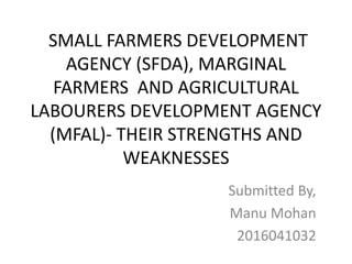 SMALL FARMERS DEVELOPMENT
AGENCY (SFDA), MARGINAL
FARMERS AND AGRICULTURAL
LABOURERS DEVELOPMENT AGENCY
(MFAL)- THEIR STRENGTHS AND
WEAKNESSES
Submitted By,
Manu Mohan
2016041032
 