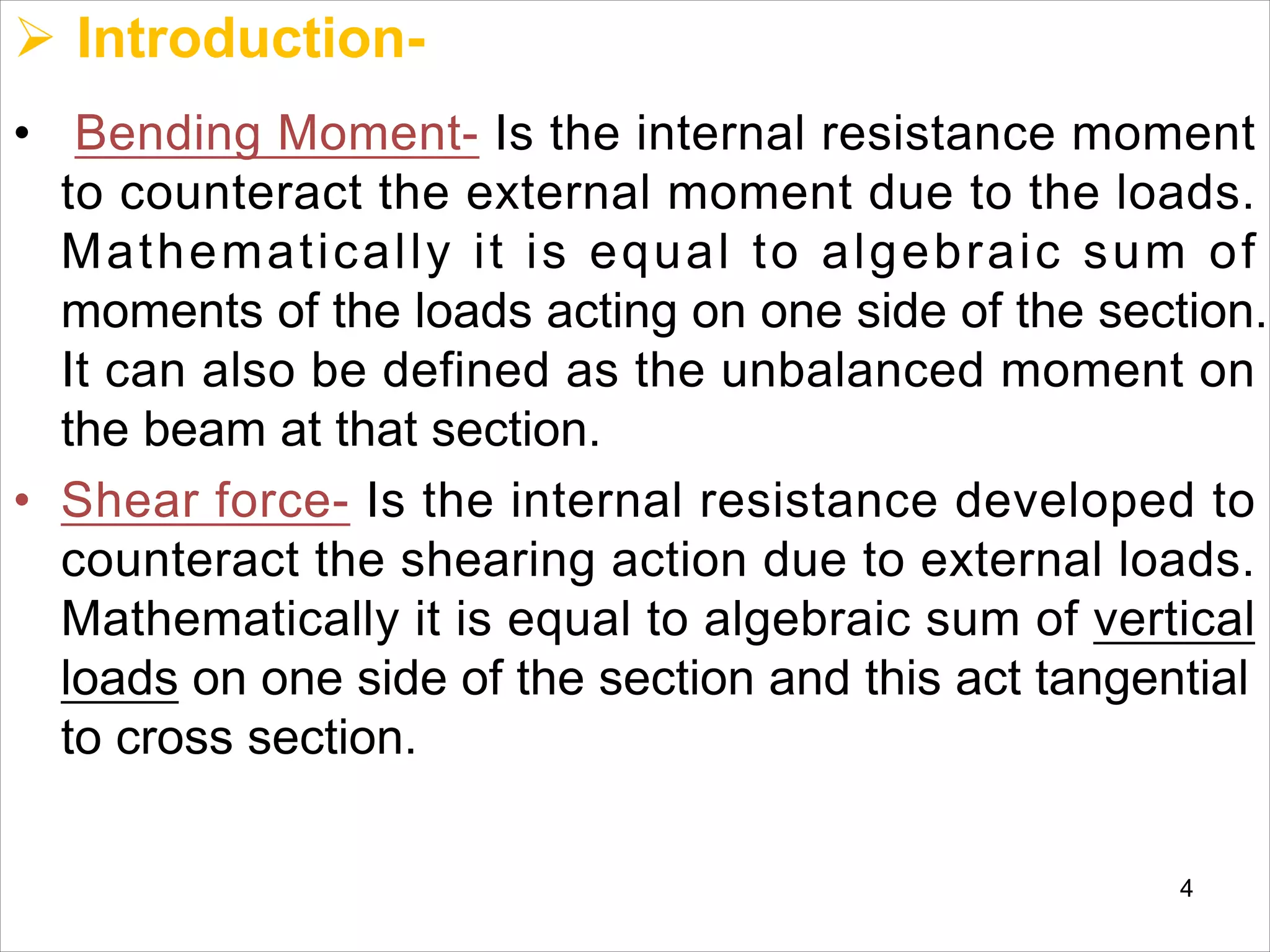 Ø Introduction-
• Bending Moment- Is the internal resistance moment
to counteract the external moment due to the loads.
Mathematically it is equal to algebraic sum of
moments of the loads acting on one side of the section.
It can also be defined as the unbalanced moment on
the beam at that section.
• Shear force- Is the internal resistance developed to
counteract the shearing action due to external loads.
Mathematically it is equal to algebraic sum of vertical
loads on one side of the section and this act tangential
to cross section.
4
 
