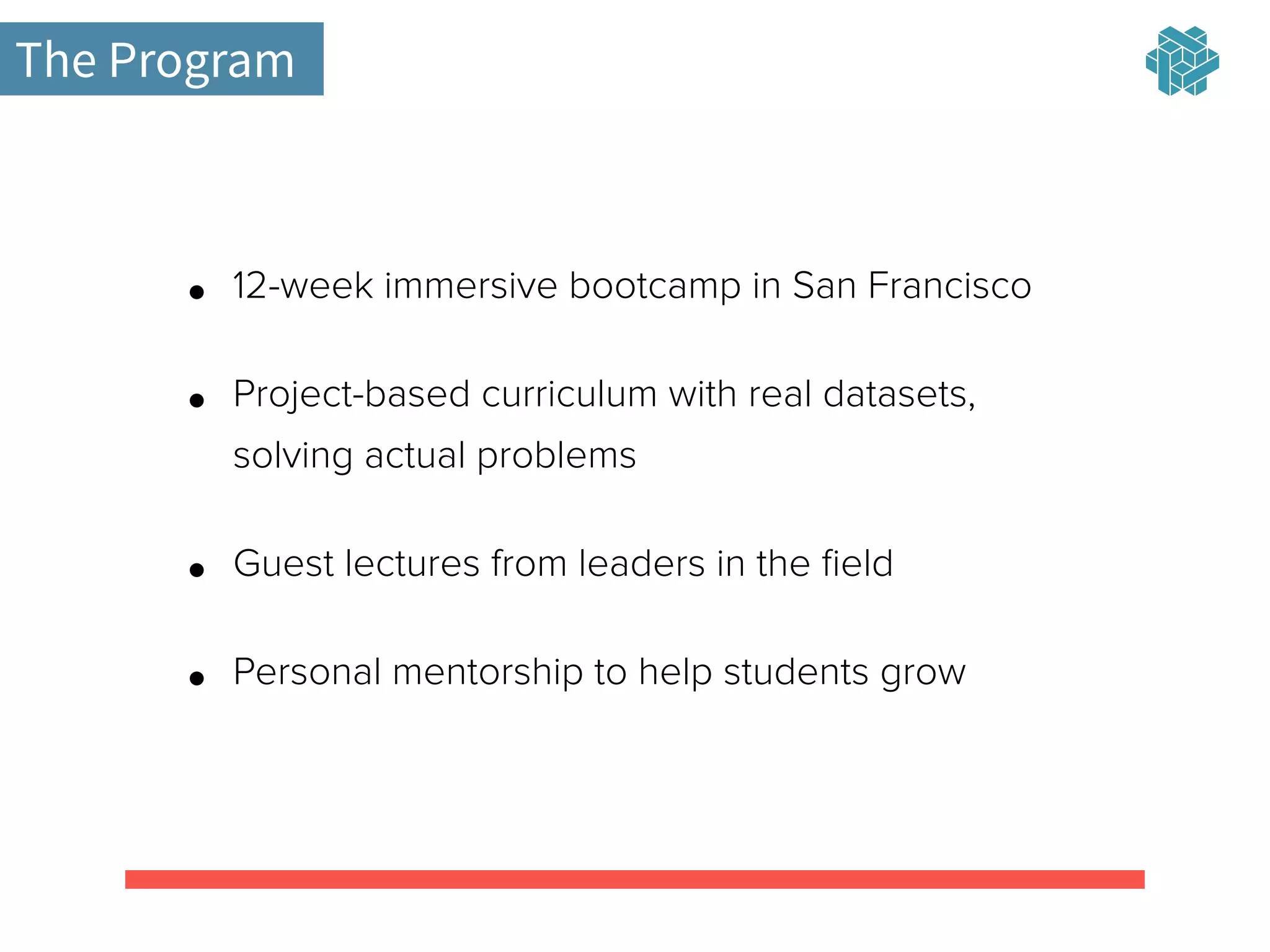 The Program
• 12-week immersive bootcamp in San Francisco
• Project-based curriculum with real datasets,
solving actual problems
• Guest lectures from leaders in the ﬁeld
• Personal mentorship to help students grow
 