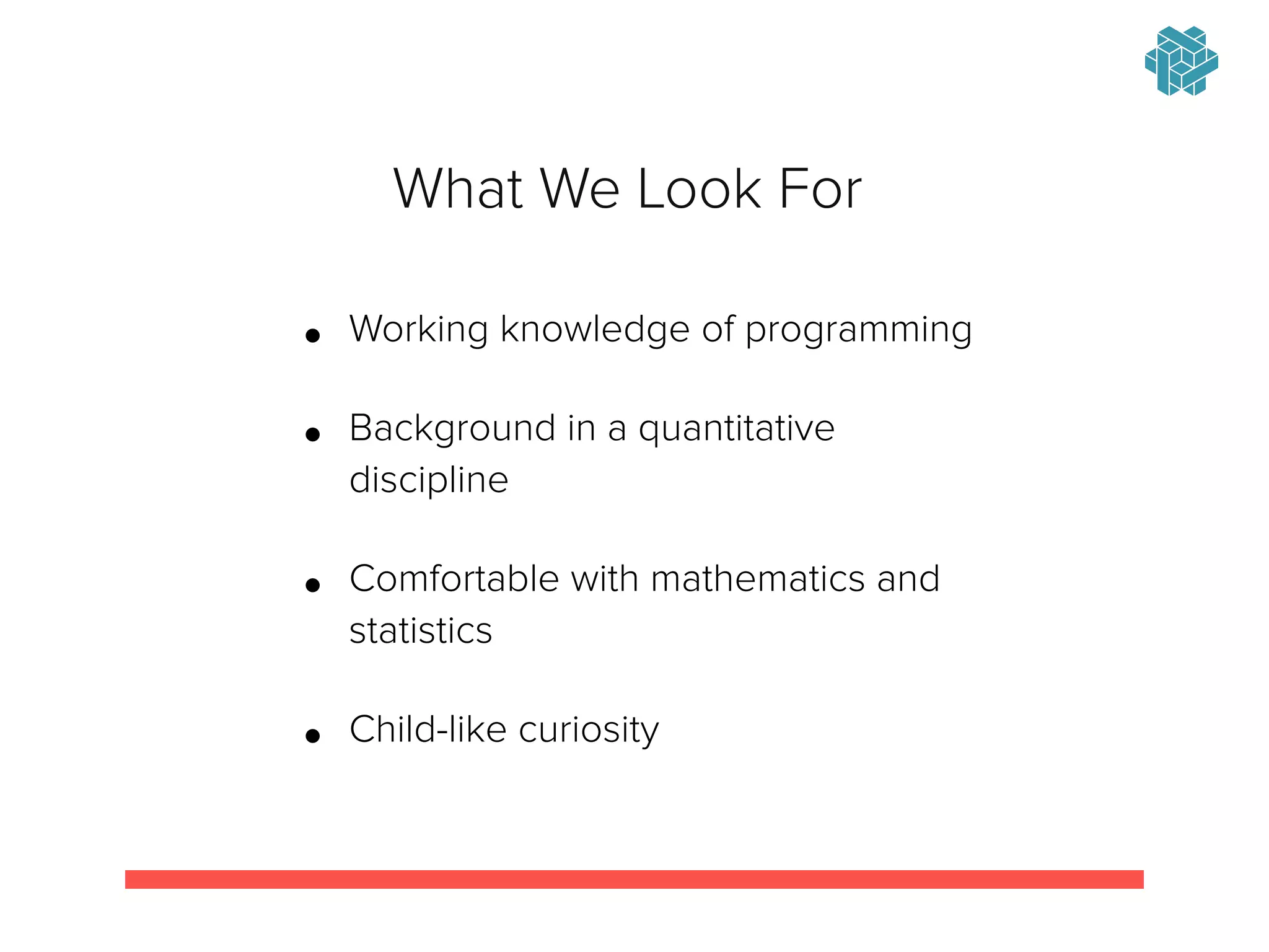 !
• Working knowledge of programming
• Background in a quantitative
discipline
• Comfortable with mathematics and
statistics
• Child-like curiosity
What We Look For
 