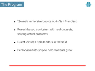 The Program
• 12-week immersive bootcamp in San Francisco
• Project-based curriculum with real datasets,
solving actual problems
• Guest lectures from leaders in the ﬁeld
• Personal mentorship to help students grow
 