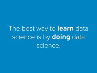 The best way to learn data
science is by doing data
science.
 