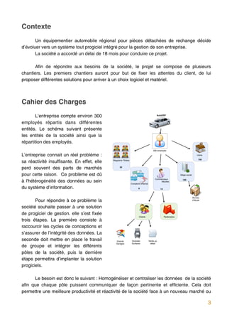 Contexte
       Un équipementier automobile régional pour pièces détachées de rechange décide
d’évoluer vers un système tout progiciel intégré pour la gestion de son entreprise.
       La société a accordé un délai de 18 mois pour conduire ce projet.

       Afin de répondre aux besoins de la société, le projet se compose de plusieurs
chantiers. Les premiers chantiers auront pour but de fixer les attentes du client, de lui
proposer différentes solutions pour arriver à un choix logiciel et matériel.




Cahier des Charges
       L’entreprise compte environ 300                                                      AutoERP


employés répartis dans différentes
entités. Le schéma suivant présente
les entités de la société ainsi que la
répartition des employés.
                                                                                         300 employés

L’entreprise connait un réel problème :                                                                                               Usine


sa réactivité insuffisante. En effet, elle   Magasins Filiales                                                                         150



perd souvent des parts de marchés                  30


pour cette raison. Ce problème est dû                                                                              Siège social


à l'hétérogénéité des données au sein
                                                                                           Commerciaux               100
                                                                                                Mobiles
                                                                 Comptoirs dʼachat

du système d’information.                                               6                       14



                                                                                                                                  Bureau
       Pour répondre à ce problème la                                                                                             dʼétude


société souhaite passer à une solution
de progiciel de gestion. elle s’est fixée
                                                                         Clients                     Partenaires
trois étapes. La première consiste à
raccourcir les cycles de conceptions et
s’assurer de l’intégrité des données. La
seconde doit mettre en place le travail         Grands           Grandes             Vente au
                                                Garages          Surfaces             détail
de groupe et intégrer les différents
pôles de la société, puis la dernière
étape permettra d’implanter la solution
progiciels.

      Le besoin est donc le suivant : Homogénéiser et centraliser les données de la société
afin que chaque pôle puissent communiquer de façon pertinente et efficiente. Cela doit
permettre une meilleure productivité et réactivité de la société face à un nouveau marché ou

                                                                                                                                              3
 