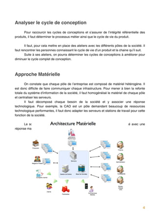 Analyser le cycle de conception
       Pour raccourcir les cycles de conceptions et s’assurer de l’intégrité référentielle des
produits, il faut déterminer le processus métier ainsi que le cycle de vie du produit.

       Il faut, pour cela mettre en place des ateliers avec les différents pôles de la société. Il
faut rencontrer les personnes connaissant le cycle de vie d’un produit et la chaine qu’il suit.
       Suite à ses ateliers, on pourra déterminer les cycles de conceptions à améliorer pour
diminuer le cycle complet de conception.




Approche Matérielle
       On constate que chaque pôle de l’entreprise est composé de matériel hétérogène. Il
est donc difficile de faire communiquer chaque infrastructure. Pour mener à bien la refonte
totale du système d’information de la société, il faut homogénéisé le matériel de chaque pôle
et centraliser les serveurs.
       Il faut décomposé chaque besoin de la société et y associer une réponse
technologique. Pour exemple, la CAO est un pôle demandant beaucoup de ressources
technologique performantes, il faut donc adapter les serveurs et stations de travail pour cette
fonction de la société.

      Le schéma suivant reprend les besoins de chaque fonction de la société avec une
réponse matérielle.




                                                                                                4
 