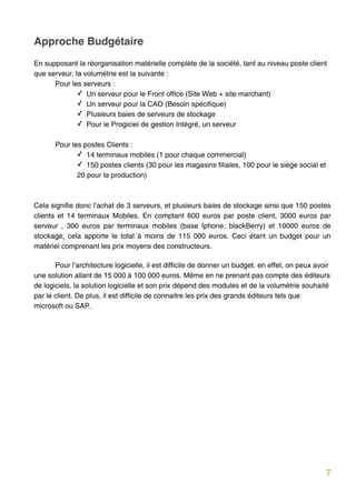 Approche Budgétaire
En supposant la réorganisation matérielle complète de la société, tant au niveau poste client
que serveur, la volumétrie est la suivante :
      Pour les serveurs :
              ✓ Un serveur pour le Front office (Site Web + site marchant)
              ✓ Un serveur pour la CAO (Besoin spécifique)
              ✓ Plusieurs baies de serveurs de stockage
              ✓ Pour le Progiciel de gestion Intégré, un serveur

         Pour les postes Clients :
                ✓ 14 terminaux mobiles (1 pour chaque commercial)
                ✓ 150 postes clients (30 pour les magasins filiales, 100 pour le siège social et
                20 pour la production)



Cela signifie donc l’achat de 3 serveurs, et plusieurs baies de stockage ainsi que 150 postes
clients et 14 terminaux Mobiles. En comptant 600 euros par poste client, 3000 euros par
serveur , 300 euros par terminaux mobiles (base Iphone, blackBerry) et 10000 euros de
stockage, cela apporte le total à moins de 115 000 euros. Ceci étant un budget pour un
matériel comprenant les prix moyens des constructeurs.

       Pour l’architecture logicielle, il est difficile de donner un budget. en effet, on peux avoir
une solution allant de 15 000 à 100 000 euros. Même en ne prenant pas compte des éditeurs
de logiciels, la solution logicielle et son prix dépend des modules et de la volumétrie souhaité
par le client. De plus, il est difficile de connaitre les prix des grands éditeurs tels que
microsoft ou SAP.




      




                                                                                                   7
 