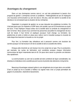 Avantages du changement
       Dans un cas d’entreprise comme celui-ci, on voit très précisément le besoin d’un
progiciel de gestion. L’entreprise connait un problème : l'hétérogénéité de son SI impliquant
une mauvaise communication au sein de celui-ci. De plus, cela fait ralentir la société et les
décideurs ne connaissent pas la situation de leur entreprise.

       Cependant, le progiciel de gestion ne va pas résoudre les problèmes lui-même. Ce
n’est pas parce que l’on implante un ERP dans une société, que son SI fonctionnera au quart
de tours. Il faut impliquer chaque acteur de la société dans la conduite du changement et
bien le former. Nous savons tous comment les personnes accueillent le changement de leur
outil de travail. Il faut former et expliquer pourquoi l’outil change. La formation, les
plateformes et outils à mettre en place pour celle-ci sont à travailler puisque la réussite de
cette étape fera basculer la réussite ou non du projet.

       Pour finir, La formation des utilisateurs est à percevoir comme une évolution de
carrière puisque l’on fait évoluer le SI de la société et donc la société elle-même.

       Chaque pôle d’activité se voit évoluer lors d’un projet de ce type. Pour la production,
par exemple, les cycles de fabrication sont accélérés puisque chaque information
communique de façon instantanée dans le SI. On peux donc savoir ou prendre une décision
très rapidement.

       La communication au sein de la société est donc amélioré de façon considérable, les
directeurs et décideurs de la société peuvent suivre et prendre des décisions à long terme.



      Beaucoup d’avantages naissent grâce à une réingénierie de ce type dans une société.
C’est un projet qui lie la société à l’éditeur du logiciel mais c’est un projet permettant de
gagner en production, réactivité et dynamisme.




                                                                                            9
 