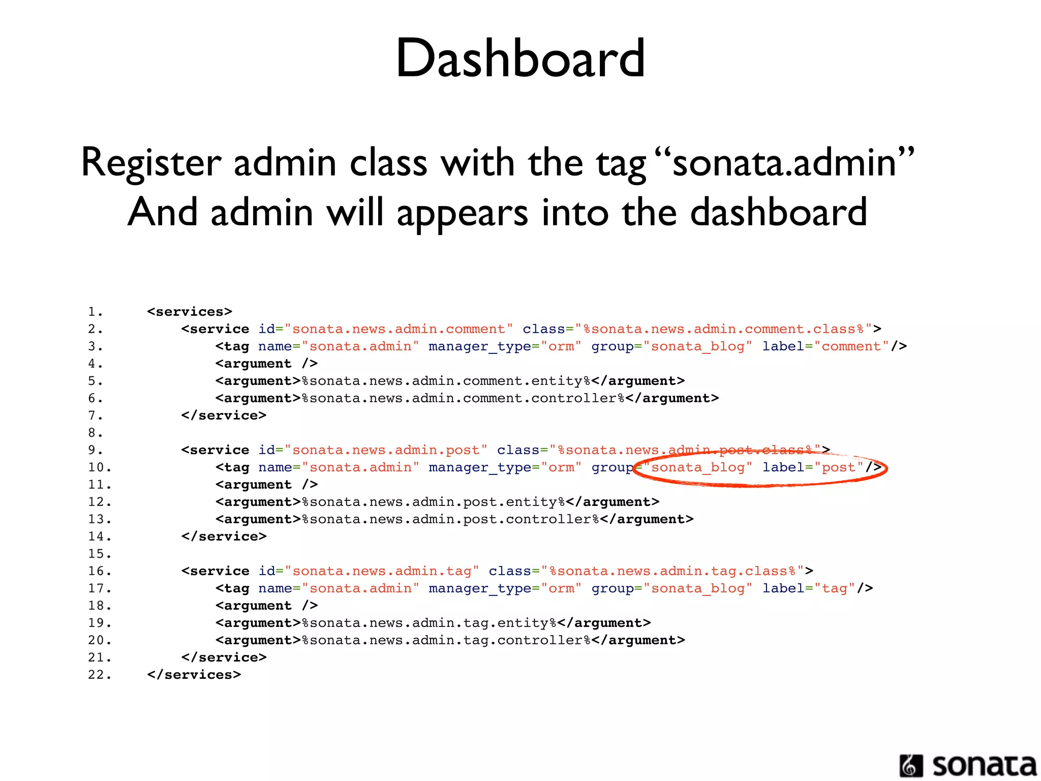 Dashboard
Register admin class with the tag “sonata.admin”
  And admin will appears into the dashboard

1.         <services>
2.             <service id="sonata.news.admin.comment" class="%sonata.news.admin.comment.class%">
3.                 <tag name="sonata.admin" manager_type="orm" group="sonata_blog" label="comment"/>
4.                 <argument />
5.                 <argument>%sonata.news.admin.comment.entity%</argument>
6.                 <argument>%sonata.news.admin.comment.controller%</argument>
7.             </service>
8.  
9.                 <service id="sonata.news.admin.post" class="%sonata.news.admin.post.class%">
10.                    <tag name="sonata.admin" manager_type="orm" group="sonata_blog" label="post"/>
11.                    <argument />
12.                    <argument>%sonata.news.admin.post.entity%</argument>
13.                    <argument>%sonata.news.admin.post.controller%</argument>
14.                </service>
15. 
16.            <service id="sonata.news.admin.tag" class="%sonata.news.admin.tag.class%">
17.                <tag name="sonata.admin" manager_type="orm" group="sonata_blog" label="tag"/>
18.                <argument />
19.                <argument>%sonata.news.admin.tag.entity%</argument>
20.                <argument>%sonata.news.admin.tag.controller%</argument>
21.            </service>
22.        </services>
 