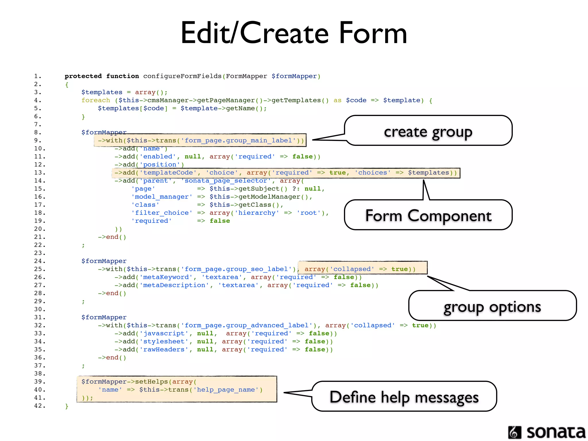 Edit/Create Form
1.          protected function configureFormFields(FormMapper $formMapper)
2.          {
3.              $templates = array();
4.              foreach ($this->cmsManager->getPageManager()->getTemplates() as $code => $template) {
5.                  $templates[$code] = $template->getName();
6.              }

                                                                                             create group
7.  
8.                  $formMapper
9.                      ->with($this->trans('form_page.group_main_label'))
10.                         ->add('name')
11.                         ->add('enabled', null, array('required' => false))
12.                         ->add('position')
13.                         ->add('templateCode', 'choice', array('required' => true, 'choices' => $templates))
14.                         ->add('parent', 'sonata_page_selector', array(
15.                             'page'          => $this->getSubject() ?: null,
16.                             'model_manager' => $this->getModelManager(),
17.                             'class'         => $this->getClass(),
18.  
19.  
         
         
             
             
                 
                 
                                'filter_choice' => array('hierarchy' => 'root'),
                                'required'      => false                                Form Component
20.                         ))
21.                     ->end()
22.                 ;
23.  
24.                 $formMapper
25.                     ->with($this->trans('form_page.group_seo_label'), array('collapsed' => true))
26.                         ->add('metaKeyword', 'textarea', array('required' => false))
27.                         ->add('metaDescription', 'textarea', array('required' => false))
28.                     ->end()

                                                                                                             group options
29.                 ;
30.  
31.                 $formMapper
32.                     ->with($this->trans('form_page.group_advanced_label'), array('collapsed' => true))
33.                         ->add('javascript', null,  array('required' => false))
34.                         ->add('stylesheet', null, array('required' => false))
35.                         ->add('rawHeaders', null, array('required' => false))
36.                     ->end()
37.                 ;
38.  
39.             $formMapper->setHelps(array(
40.                 'name' => $this->trans('help_page_name')
41.  
42.  
         
         
                ));
            }
                                                                               Deﬁne help messages
 