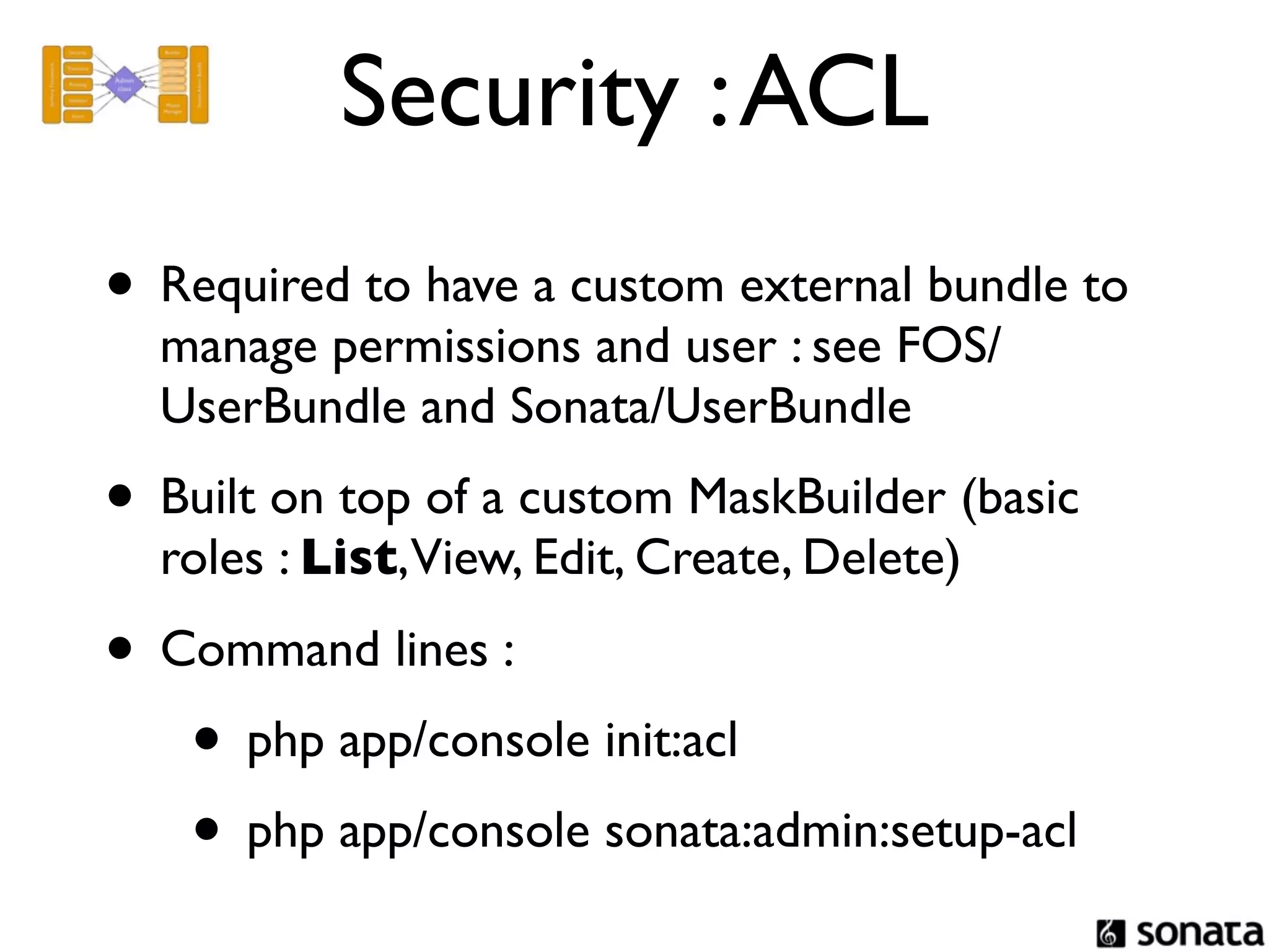 Security : ACL
• Required to have a custom external bundle to
  manage permissions and user : see FOS/
  UserBundle and Sonata/UserBundle
• Built on top of a custom MaskBuilder (basic
  roles : List,View, Edit, Create, Delete)

• Command lines :
   • php app/console init:acl
   • php app/console sonata:admin:setup-acl
 