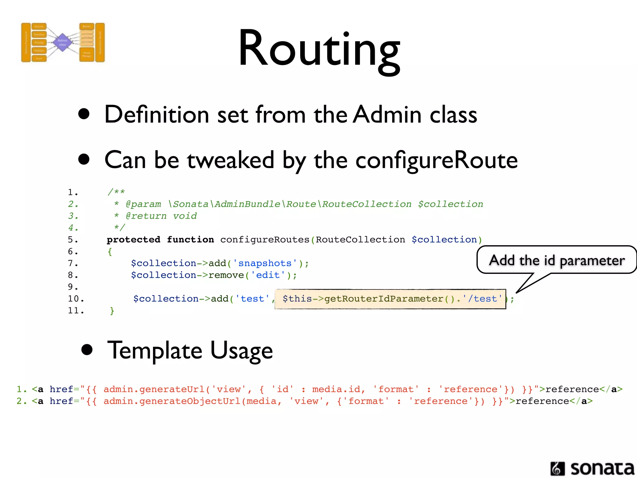 Routing
          • Deﬁnition set from the Admin class
          • Can be tweaked by the conﬁgureRoute
        1.         /**
        2.          * @param SonataAdminBundleRouteRouteCollection $collection
        3.          * @return void
        4.          */
        5.         protected function configureRoutes(RouteCollection $collection)
        6.         {
        7.             $collection->add('snapshots');                                Add the id parameter
        8.             $collection->remove('edit');
        9.
        10.          $collection->add('test', $this->getRouterIdParameter().'/test');
        11.      }




          • Template Usage
1. <a href="{{ admin.generateUrl('view', { 'id' : media.id, 'format' : 'reference'}) }}">reference</a>
2. <a href="{{ admin.generateObjectUrl(media, 'view', {'format' : 'reference'}) }}">reference</a>
 