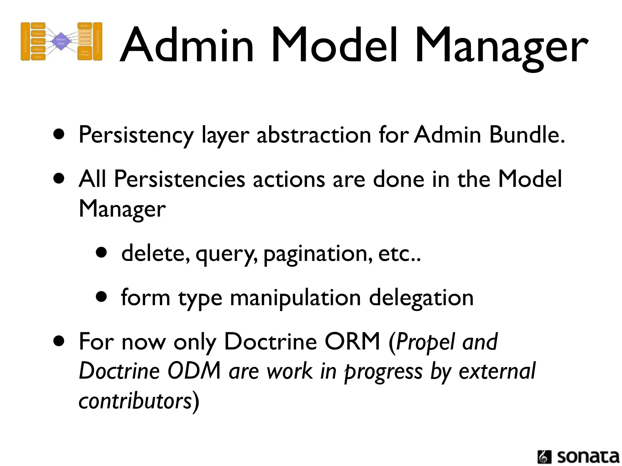 Admin Model Manager
• Persistency layer abstraction for Admin Bundle.
• All Persistencies actions are done in the Model
  Manager
    • delete, query, pagination, etc..
    • form type manipulation delegation
• For now only Doctrine ORM (Propel and
  Doctrine ODM are work in progress by external
  contributors)
 