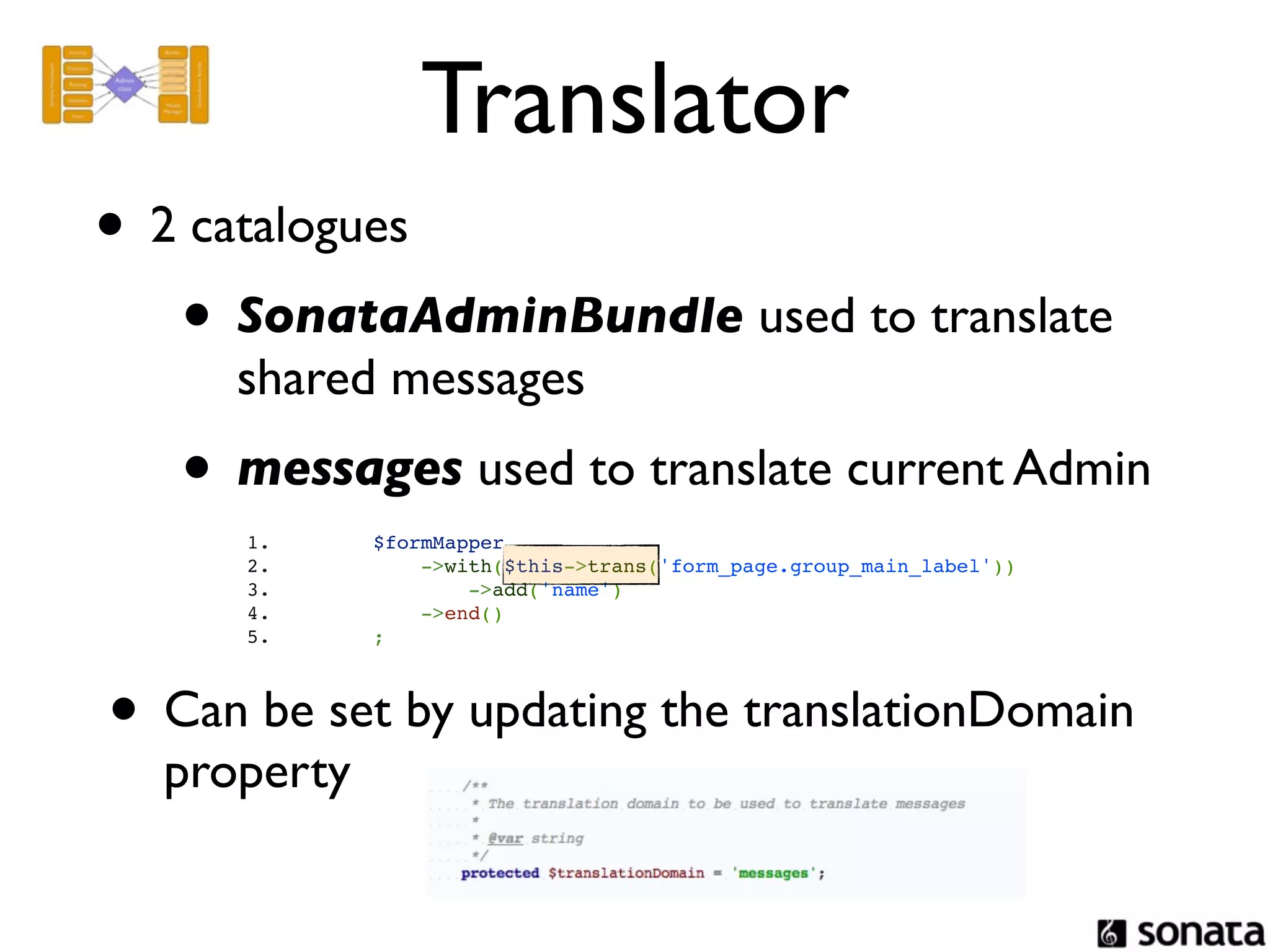 Translator
• 2 catalogues
   • SonataAdminBundle used to translate
     shared messages
   • messages used to translate current Admin
      1.                   $formMapper
      2.                       ->with($this->trans('form_page.group_main_label'))
      3.                           ->add('name')
      4.                       ->end()
      5.                   ;



• Can be set by updating the translationDomain
  property
 