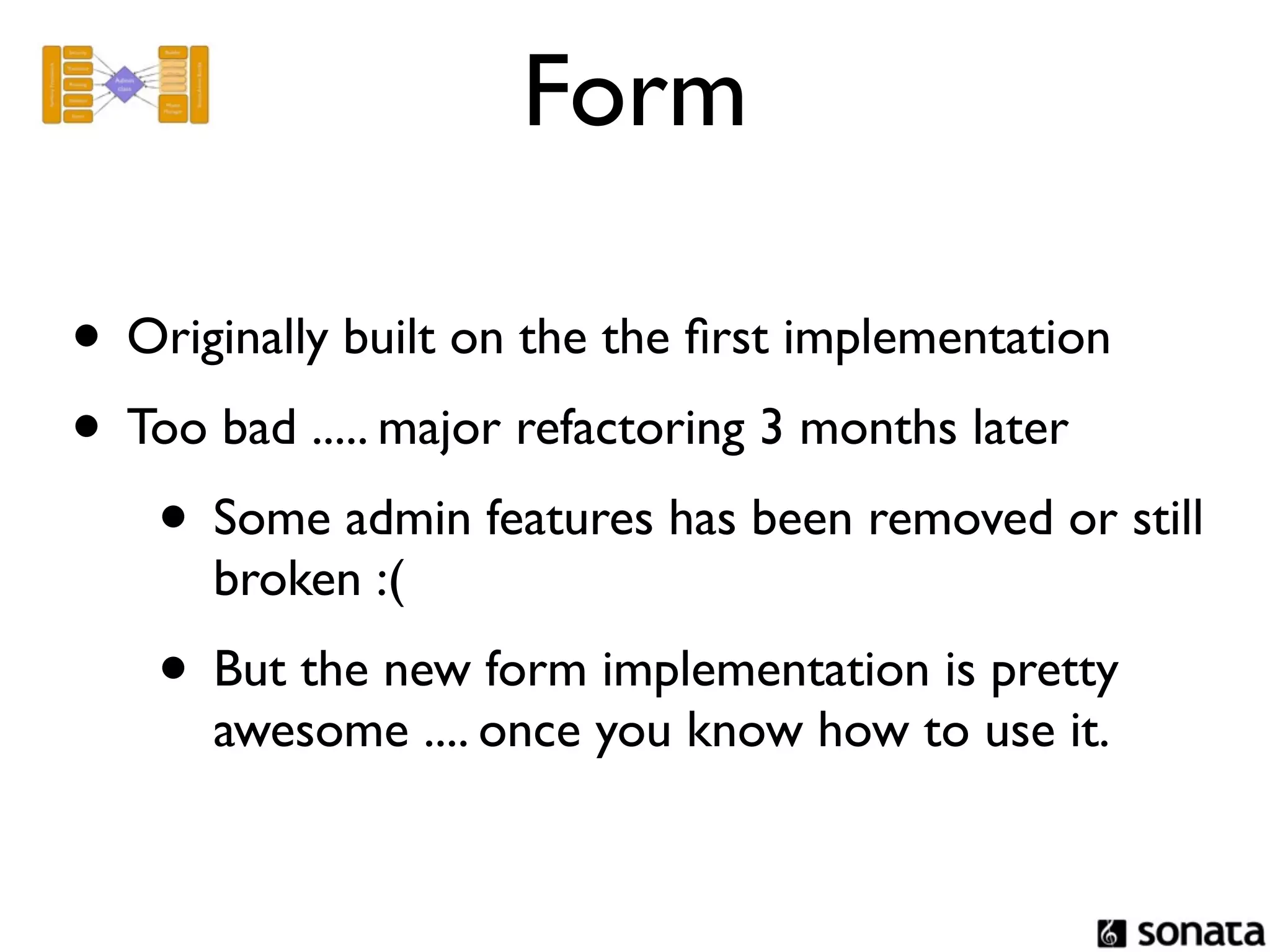 Form

• Originally built on the the ﬁrst implementation
• Too bad ..... major refactoring 3 months later
   • Some admin features has been removed or still
      broken :(
   • But the new form implementation is pretty
      awesome .... once you know how to use it.
 