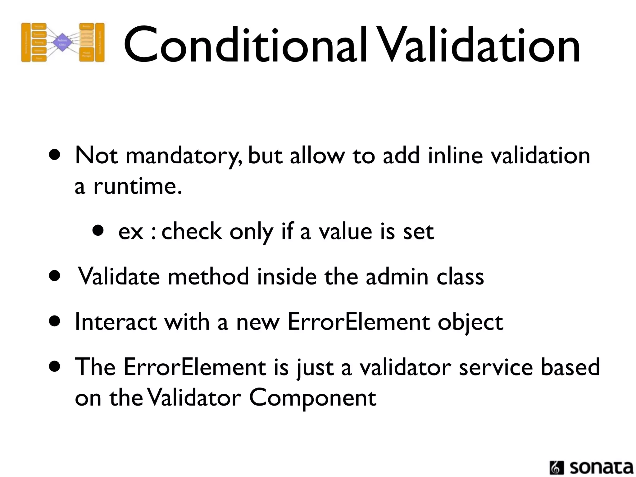 Conditional Validation

• Not mandatory, but allow to add inline validation
  a runtime.
    • ex : check only if a value is set
• Validate method inside the admin class
• Interact with a new ErrorElement object
• The ErrorElement is just a validator service based
  on the Validator Component
 