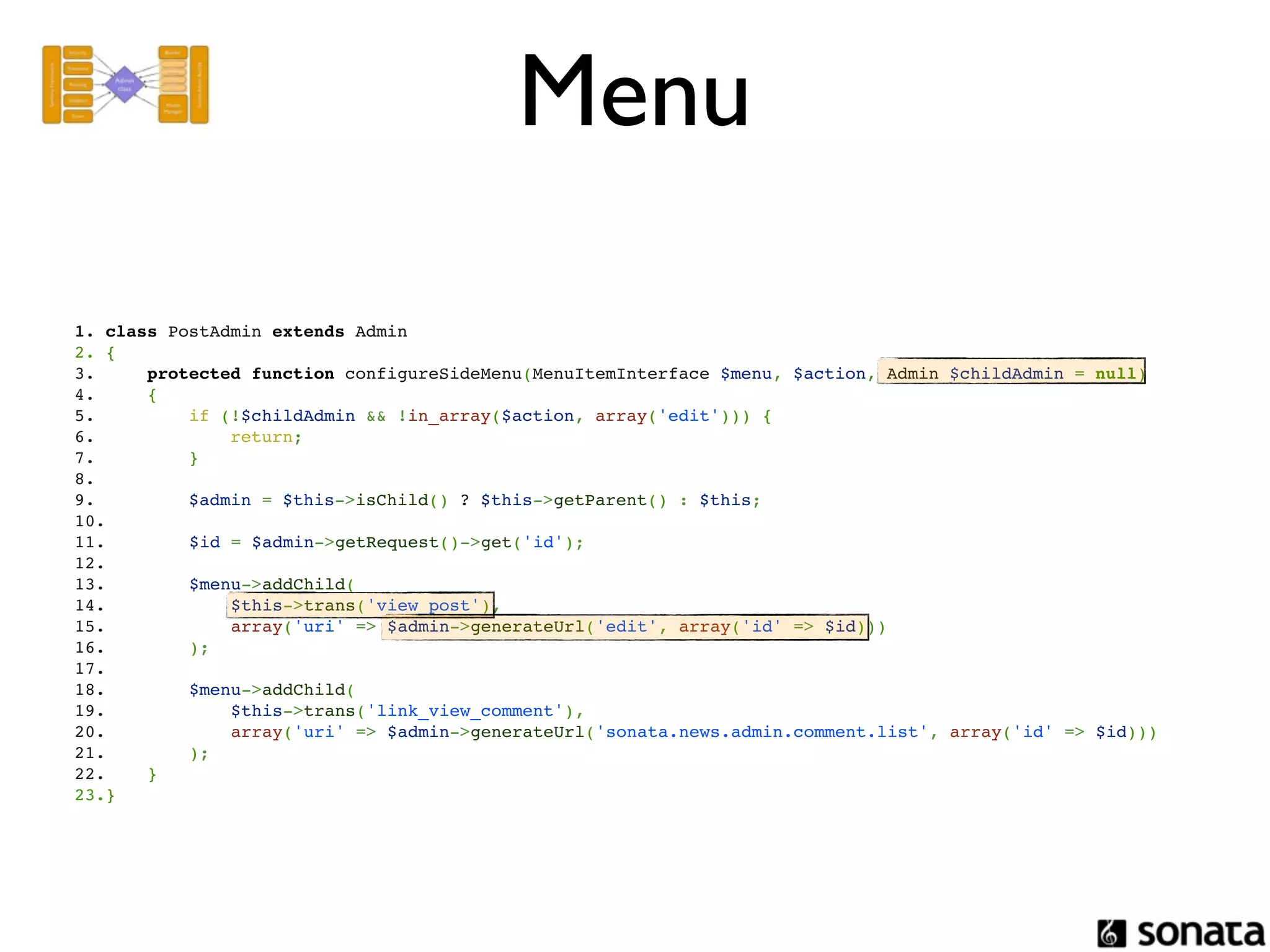 Menu

1. class PostAdmin extends Admin
2. {
3.     protected function configureSideMenu(MenuItemInterface $menu, $action, Admin $childAdmin = null)
4.     {
5.         if (!$childAdmin && !in_array($action, array('edit'))) {
6.             return;
7.         }
8.  
9.         $admin = $this->isChild() ? $this->getParent() : $this;
10. 
11.        $id = $admin->getRequest()->get('id');
12. 
13.        $menu->addChild(
14.            $this->trans('view_post'),
15.            array('uri' => $admin->generateUrl('edit', array('id' => $id)))
16.        );
17. 
18.        $menu->addChild(
19.            $this->trans('link_view_comment'),
20.            array('uri' => $admin->generateUrl('sonata.news.admin.comment.list', array('id' => $id)))
21.        );
22.    }
23.}
 