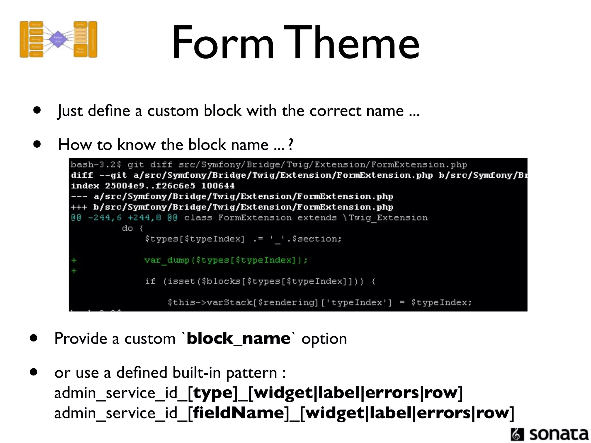 Form Theme
•   Just deﬁne a custom block with the correct name ...

•   How to know the block name ... ?




•   Provide a custom `block_name` option

•   or use a deﬁned built-in pattern :
    admin_service_id_[type]_[widget|label|errors|row]
    admin_service_id_[ﬁeldName]_[widget|label|errors|row]
 