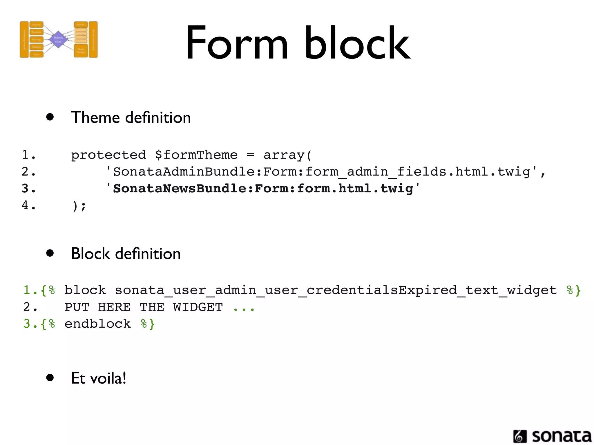 Form block
  •       Theme deﬁnition

1.        protected $formTheme = array(
2.            'SonataAdminBundle:Form:form_admin_fields.html.twig',
3.            'SonataNewsBundle:Form:form.html.twig'
4.        );


  •       Block deﬁnition

1.{% block sonata_user_admin_user_credentialsExpired_text_widget %}
2.   PUT HERE THE WIDGET ...
3.{% endblock %}



  •       Et voila!
 