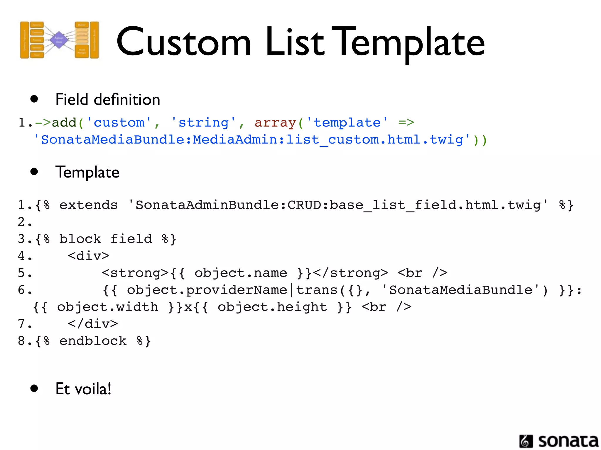 Custom List Template
 •   Field deﬁnition
1.->add('custom', 'string', array('template' =>
  'SonataMediaBundle:MediaAdmin:list_custom.html.twig'))

 •   Template
1.{% extends 'SonataAdminBundle:CRUD:base_list_field.html.twig' %}
2. 
3.{% block field %}
4.    <div>
5.        <strong>{{ object.name }}</strong> <br />
6.        {{ object.providerName|trans({}, 'SonataMediaBundle') }}:
  {{ object.width }}x{{ object.height }} <br />
7.    </div>
8.{% endblock %}


 •   Et voila!
 