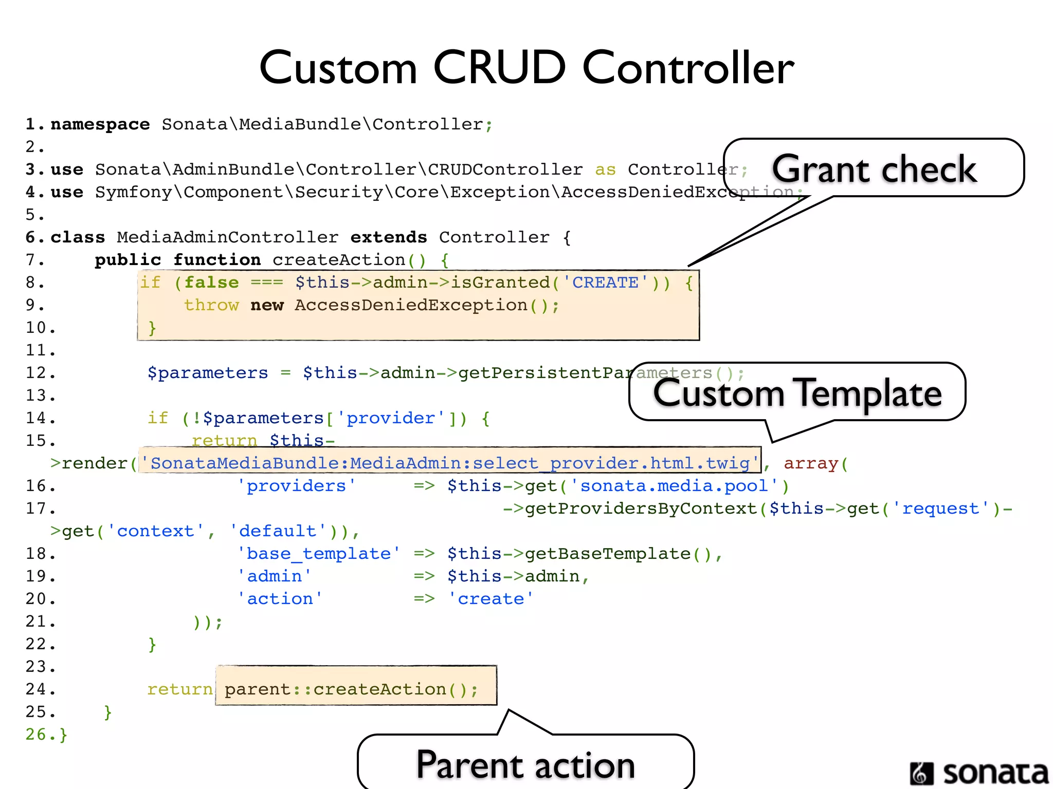 Custom CRUD Controller
1. namespace SonataMediaBundleController;
2.  
3. use SonataAdminBundleControllerCRUDController as Controller; Grant check
4. use SymfonyComponentSecurityCoreExceptionAccessDeniedException;
5.  
6. class MediaAdminController extends Controller {
7.     public function createAction() {
8.         if (false === $this->admin->isGranted('CREATE')) {
9.             throw new AccessDeniedException();
10.        }
11. 
12.        $parameters = $this->admin->getPersistentParameters();
13. 
14.        if (!$parameters['provider']) {
                                                         Custom Template
15.            return $this-
   >render('SonataMediaBundle:MediaAdmin:select_provider.html.twig', array(
16.                'providers'     => $this->get('sonata.media.pool')
17.                                         ->getProvidersByContext($this->get('request')-
   >get('context', 'default')),
18.                'base_template' => $this->getBaseTemplate(),
19.                'admin'         => $this->admin,
20.                'action'        => 'create'
21.            ));
22.        }
23. 
24.        return parent::createAction();
25.    }
26.}

                                   Parent action
 