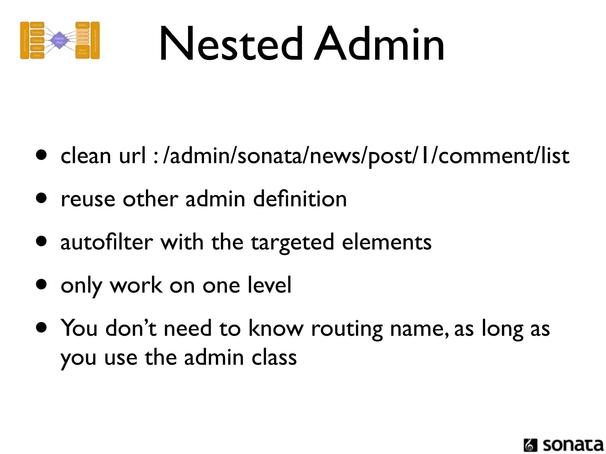 Nested Admin

• clean url : /admin/sonata/news/post/1/comment/list
• reuse other admin deﬁnition
• autoﬁlter with the targeted elements
• only work on one level
• You don’t need to know routing name, as long as
  you use the admin class
 