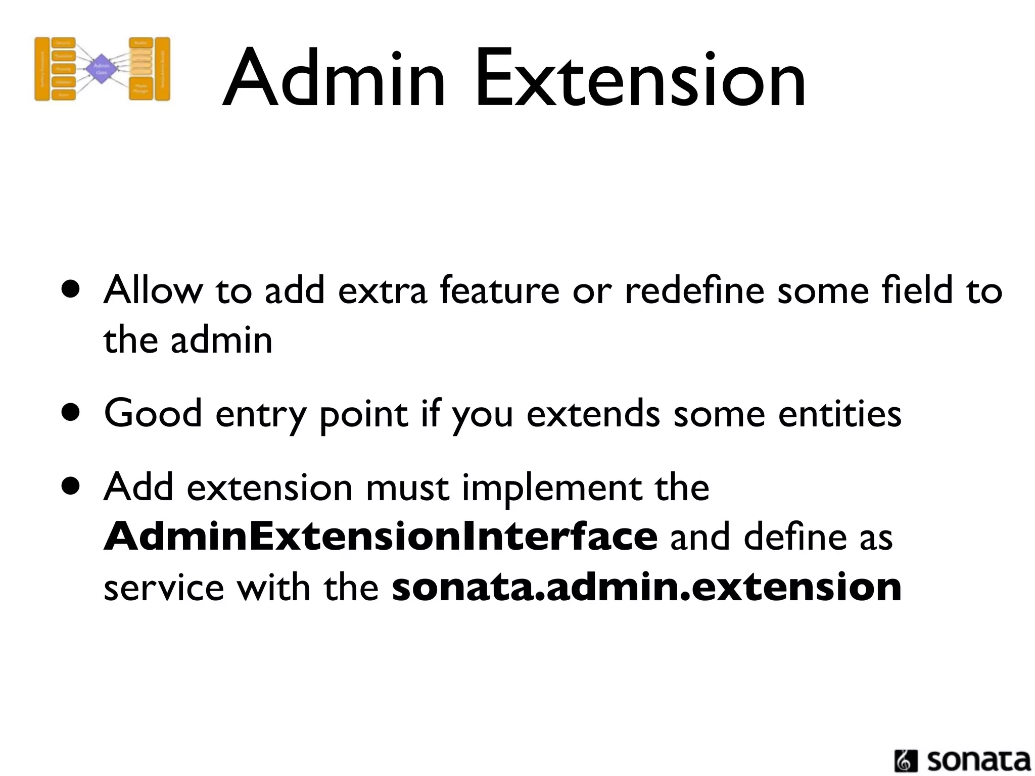 Admin Extension

• Allow to add extra feature or redeﬁne some ﬁeld to
  the admin
• Good entry point if you extends some entities
• Add extension must implement the
  AdminExtensionInterface and deﬁne as
  service with the sonata.admin.extension
 
