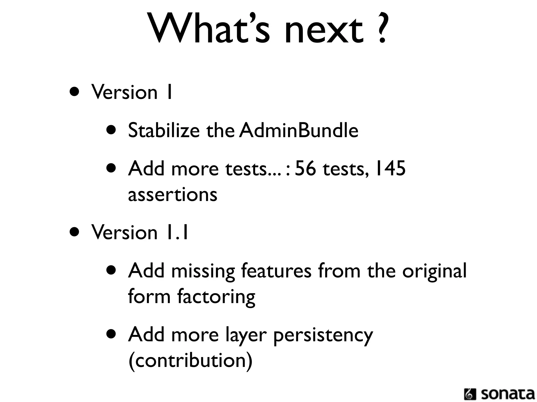 What’s next ?
• Version 1
   • Stabilize the AdminBundle
   • Add more tests... : 56 tests, 145
      assertions
• Version 1.1
   • Add missing features from the original
      form factoring
    • Add more layer persistency
      (contribution)
 