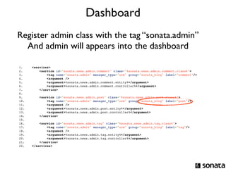 Dashboard
Register admin class with the tag “sonata.admin”
  And admin will appears into the dashboard

1.         <services>
2.             <service id="sonata.news.admin.comment" class="%sonata.news.admin.comment.class%">
3.                 <tag name="sonata.admin" manager_type="orm" group="sonata_blog" label="comment"/>
4.                 <argument />
5.                 <argument>%sonata.news.admin.comment.entity%</argument>
6.                 <argument>%sonata.news.admin.comment.controller%</argument>
7.             </service>
8.  
9.                 <service id="sonata.news.admin.post" class="%sonata.news.admin.post.class%">
10.                    <tag name="sonata.admin" manager_type="orm" group="sonata_blog" label="post"/>
11.                    <argument />
12.                    <argument>%sonata.news.admin.post.entity%</argument>
13.                    <argument>%sonata.news.admin.post.controller%</argument>
14.                </service>
15. 
16.            <service id="sonata.news.admin.tag" class="%sonata.news.admin.tag.class%">
17.                <tag name="sonata.admin" manager_type="orm" group="sonata_blog" label="tag"/>
18.                <argument />
19.                <argument>%sonata.news.admin.tag.entity%</argument>
20.                <argument>%sonata.news.admin.tag.controller%</argument>
21.            </service>
22.        </services>
 