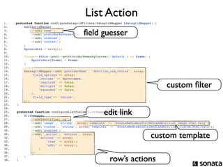 List Action
1.     protected function configureDatagridFilters(DatagridMapper $datagridMapper) {
2.                 $datagridMapper
3.  
4.  
5.  
        
        
        
            
            
            
                
                
                
                       ->add('name')
                       ->add('providerReference')
                       ->add('enabled')
                                                    ﬁeld guesser
6.                     ->add('context')
7.                 ;
8.                 $providers = array();
9.  
10.          foreach($this->pool->getProviderNamesByContext('default') as $name) {
11.              $providers[$name] = $name;
12.          }
13. 
14.                $datagridMapper->add('providerName', 'doctrine_orm_choice', array(
15.                    'field_options'=> array(
16.                        'choices' => $providers,
17. 
18. 
19. 
        
        
        
            
            
            
                
                
                
                           'required' => false,
                           'multiple' => false,
                           'expanded' => false,
                                                                                            custom ﬁlter
20.                    ),
21.                    'field_type'=> 'choice',
22.                ));
23.        }


                                                              edit link
24. 
25.        protected function configureListFields(ListMapper $listMapper) {
26.            $listMapper
27.                ->addIdentifier('id')
28.                ->add('image', 'string', array('template' => 'SonataMediaBundle:MediaAdmin:list_image.html.twig'))
29.                ->add('custom', 'string', array('template' => 'SonataMediaBundle:MediaAdmin:list_custom.html.twig'))
30.                ->add('enabled')
31. 
32. 
        
        
                   ->add('_action', 'actions', array(
                       'actions' => array(                                              custom template
33.                        'view' => array(),
34.                        'edit' => array(),
35.                    )
36.                ))
37. 
38. 
        
        
               ;
           }                                                     row’s actions
 