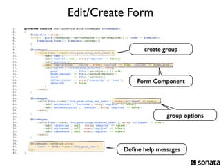 Edit/Create Form
1.          protected function configureFormFields(FormMapper $formMapper)
2.          {
3.              $templates = array();
4.              foreach ($this->cmsManager->getPageManager()->getTemplates() as $code => $template) {
5.                  $templates[$code] = $template->getName();
6.              }

                                                                                             create group
7.  
8.                  $formMapper
9.                      ->with($this->trans('form_page.group_main_label'))
10.                         ->add('name')
11.                         ->add('enabled', null, array('required' => false))
12.                         ->add('position')
13.                         ->add('templateCode', 'choice', array('required' => true, 'choices' => $templates))
14.                         ->add('parent', 'sonata_page_selector', array(
15.                             'page'          => $this->getSubject() ?: null,
16.                             'model_manager' => $this->getModelManager(),
17.                             'class'         => $this->getClass(),
18.  
19.  
         
         
             
             
                 
                 
                                'filter_choice' => array('hierarchy' => 'root'),
                                'required'      => false                                Form Component
20.                         ))
21.                     ->end()
22.                 ;
23.  
24.                 $formMapper
25.                     ->with($this->trans('form_page.group_seo_label'), array('collapsed' => true))
26.                         ->add('metaKeyword', 'textarea', array('required' => false))
27.                         ->add('metaDescription', 'textarea', array('required' => false))
28.                     ->end()

                                                                                                             group options
29.                 ;
30.  
31.                 $formMapper
32.                     ->with($this->trans('form_page.group_advanced_label'), array('collapsed' => true))
33.                         ->add('javascript', null,  array('required' => false))
34.                         ->add('stylesheet', null, array('required' => false))
35.                         ->add('rawHeaders', null, array('required' => false))
36.                     ->end()
37.                 ;
38.  
39.             $formMapper->setHelps(array(
40.                 'name' => $this->trans('help_page_name')
41.  
42.  
         
         
                ));
            }
                                                                               Deﬁne help messages
 