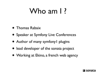 Who am I ?

• Thomas Rabaix
• Speaker at Symfony Live Conferences
• Author of many symfony1 plugins
• lead developer of the sonata project
• Working at Ekino, a french web agency
 