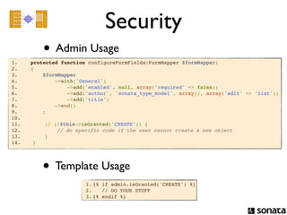 Security
          • Admin Usage
1.     protected function configureFormFields(FormMapper $formMapper)
2.     {
3.         $formMapper
4.             ->with('General')
5.                 ->add('enabled', null, array('required' => false))
6.                 ->add('author', 'sonata_type_model', array(), array('edit' => 'list'))
7.                 ->add('title')
8.             ->end()
9.         ;
10.       
11.        if (!$this->isGranted('CREATE')) {
12.            // do specific code if the user cannot create a new object
13.        }
14.    }




          • Template Usage
                        1. {% if admin.isGranted('CREATE') %}
                        2.    // DO YOUR STUFF
                        3. {% endif %}
 