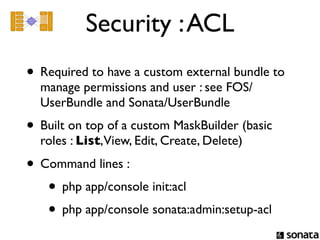 Security : ACL
• Required to have a custom external bundle to
  manage permissions and user : see FOS/
  UserBundle and Sonata/UserBundle
• Built on top of a custom MaskBuilder (basic
  roles : List,View, Edit, Create, Delete)

• Command lines :
   • php app/console init:acl
   • php app/console sonata:admin:setup-acl
 