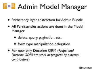 Admin Model Manager
• Persistency layer abstraction for Admin Bundle.
• All Persistencies actions are done in the Model
  Manager
    • delete, query, pagination, etc..
    • form type manipulation delegation
• For now only Doctrine ORM (Propel and
  Doctrine ODM are work in progress by external
  contributors)
 