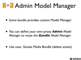 Admin Model Manager

• Some bundle provides custom Model Manager

• You can deﬁne your own proxy Admin Model
  Manager to reuse the Bundle Model Manager


• Use case : Sonata Media Bundle (delete action)
 