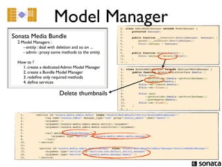 Model Manager                              1. class AdminModelManager extends ModelManager {
                                                                           2.     protected $manager;

Sonata Media Bundle                                                        3.  
                                                                           4.     public function __construct($entityManager, $manager) {
                                                                           5.         parent::__construct($entityManager);
  2 Model Managers :                                                       6.         $this->manager = $manager;
     - entity : deal with deletion and so on ...                           7.     }
                                                                           8.  
     - admin : proxy some methods to the entity                            9.     public function delete($object) {
                                                                           10.         $this->manager->delete($object);
                                                                           11.     }
  How to ?                                                                 12. }

    1. create a dedicated Admin Model Manager                              1. class BundleMediaManager extends AbstractMediaManager {  
    2. create a Bundle Model Manager                                       1.      public function delete(MediaInterface $media) {
                                                                           2.         $this->pool
    3. redeﬁne only required methods                                       3.              ->getProvider($media->getProviderName())
    4. deﬁne services                                                      4.              ->preRemove($media);
                                                                           5.         $this->em->remove($media);
                                                                           6.         $this->em->flush();

                                    Delete thumbnails
                                                                           7.  
                                                                           8.         $this->pool
                                                                           9.              ->getProvider($media->getProviderName())
                                                                           10.             ->postRemove($media);
                                                                           11.         $this->em->flush();
                                                                           12.     }
                                                                           2. }

   1.              <service id="sonata.media.admin.media" class="SonataMediaBundleEntityBundleMediaManager">
   2.                    <tag name="sonata.admin" manager_type="orm" group="sonata_media" label="media"/>
   3.                    <argument />
   4.                    <argument>%sonata.media.admin.media.entity%</argument>
   5.                    <argument>%sonata.media.admin.media.controller%</argument>
   6.  
   7.                      <call method="setModelManager">
   8.                          <argument type="service" id="sonata.media.admin.media.manager" />
   9.                      </call>
   10.                 </service>
   11.  
   12.                 <service id="sonata.media.admin.media.manager" class="SonataMediaBundleAdminManagerDoctrineModelManager">
   13.                     <argument type="service" id="doctrine.orm.default_entity_manager" />
   14.                     <argument type="service" id="sonata.media.manager.media" />
   15.                 </service>
 