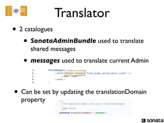 Translator
• 2 catalogues
   • SonataAdminBundle used to translate
     shared messages
   • messages used to translate current Admin
      1.                   $formMapper
      2.                       ->with($this->trans('form_page.group_main_label'))
      3.                           ->add('name')
      4.                       ->end()
      5.                   ;



• Can be set by updating the translationDomain
  property
 