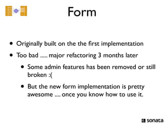 Form

• Originally built on the the ﬁrst implementation
• Too bad ..... major refactoring 3 months later
   • Some admin features has been removed or still
      broken :(
   • But the new form implementation is pretty
      awesome .... once you know how to use it.
 