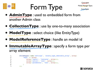 Core types


                                   Form Type                                                Model Manager Types

                                                                                                Form Types



• AdminType : used to embedded form from
  another Admin class
• CollectionType : use by one-to-many association
• ModelType : select choice (like EntityType)
• ModelReferenceType : handle an model id
• ImmutableArrayType : specify a form type per
  array element
  1.                   $formMapper->add('settings', 'sonata_type_immutable_array', array(
  2.                       'keys' => array(
  3.                           array('layout', 'textarea', array()),
  4.                           array('action', 'text', array()),
  5.                           array('parameters', 'text', array()),
  6.                       )
  7.                   ));
 