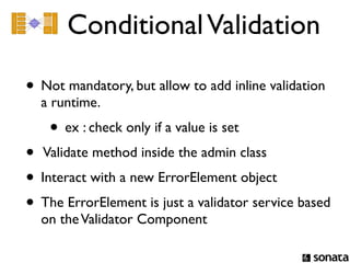 Conditional Validation

• Not mandatory, but allow to add inline validation
  a runtime.
    • ex : check only if a value is set
• Validate method inside the admin class
• Interact with a new ErrorElement object
• The ErrorElement is just a validator service based
  on the Validator Component
 