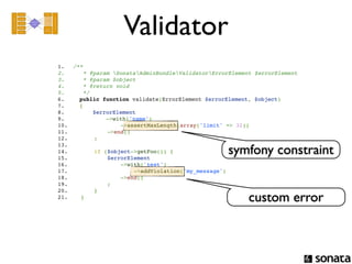 Validator
1.     /**
2.        * @param SonataAdminBundleValidatorErrorElement $errorElement
3.        * @param $object
4.        * @return void
5.        */
6.       public function validate(ErrorElement $errorElement, $object)
7.       {
8.           $errorElement
9.               ->with('name')
10.                  ->assertMaxLength(array('limit' => 32))
11.              ->end()
12.          ;

                                                      symfony constraint
13.         
14.          if ($object->getFoo()) {
15.              $errorElement
16.                  ->with('test')
17.                      ->addViolation('my_message')
18.                  ->end()
19.              ;
20.          }
21.      }                                                  custom error
 